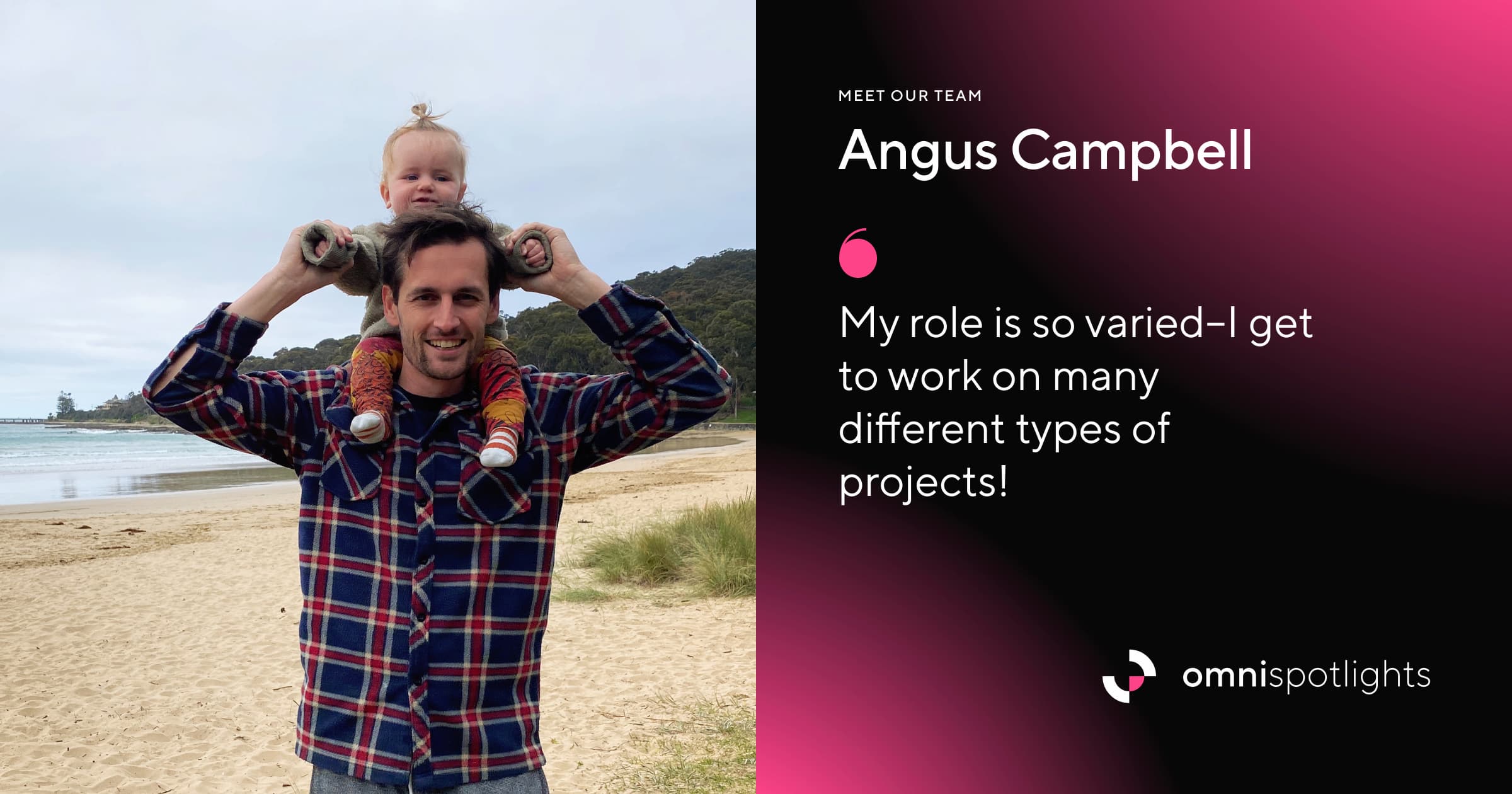 Photo of Angus holding his daugher on his shoulders at a beach. Next to the photo is his name and a quote reading: “My role is so varied–I get to work on many different types of projects!”